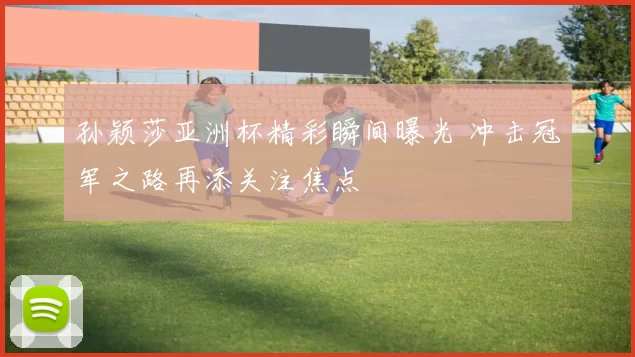 孙颖莎亚洲杯精彩瞬间曝光 冲击冠军之路再添关注焦点