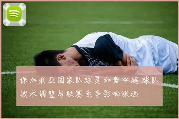 保加利亚国家队球员加盟中超 球队战术调整与联赛竞争影响深远