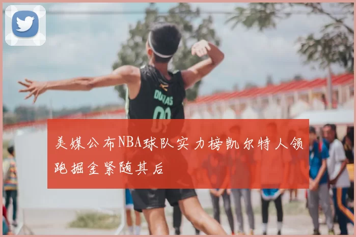 美媒公布NBA球队实力榜凯尔特人领跑掘金紧随其后