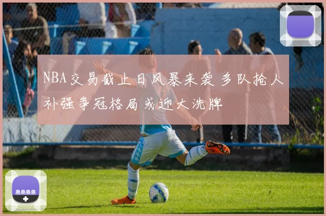 NBA交易截止日风暴来袭 多队抢人补强争冠格局或迎大洗牌