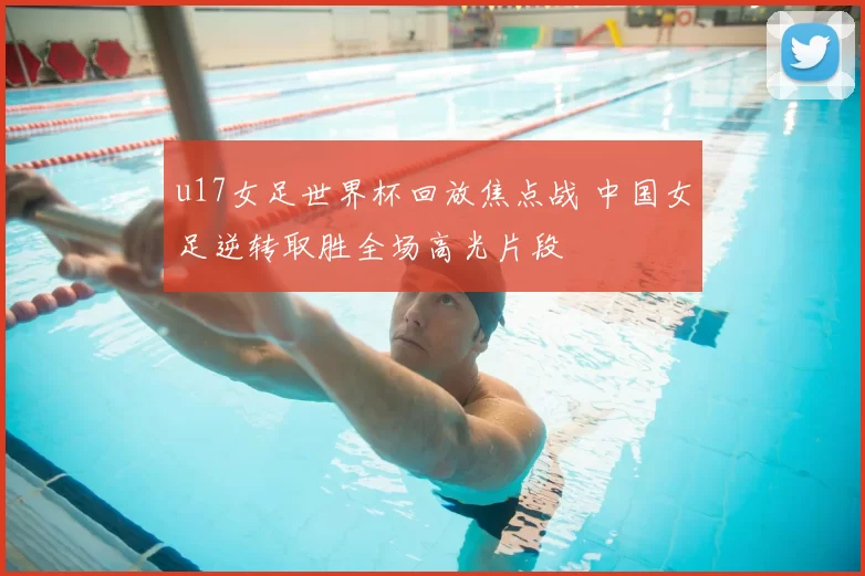 u17女足世界杯回放焦点战 中国女足逆转取胜全场高光片段