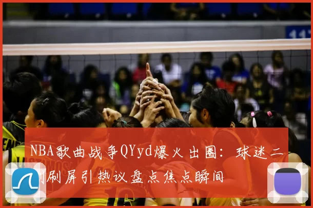NBA歌曲战争QYyd爆火出圈:球迷二创刷屏引热议盘点焦点瞬间