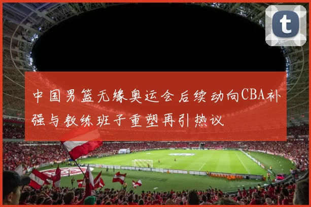 中国男篮无缘奥运会后续动向CBA补强与教练班子重塑再引热议