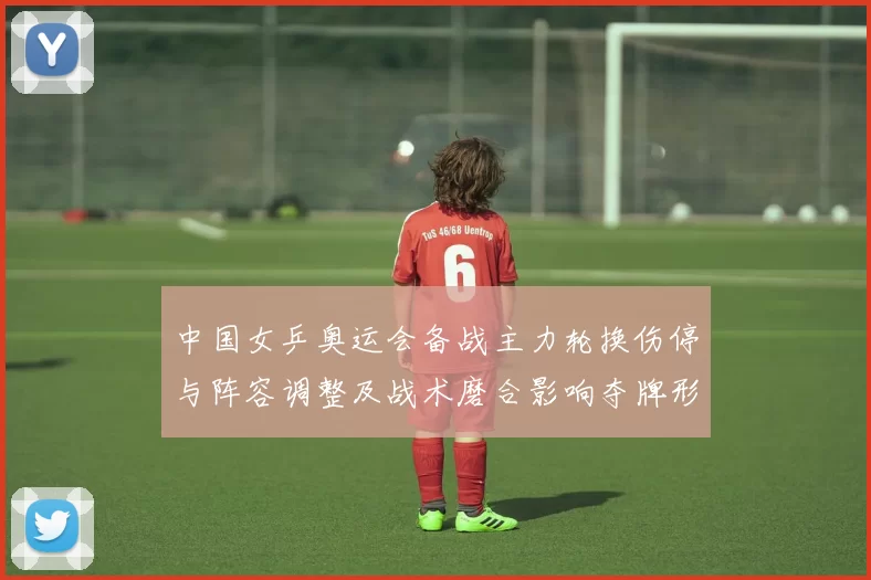 中国女乒奥运会备战主力轮换伤停与阵容调整及战术磨合影响夺牌形势