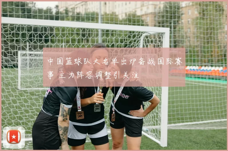 中国篮球队大名单出炉备战国际赛事 主力阵容调整引关注