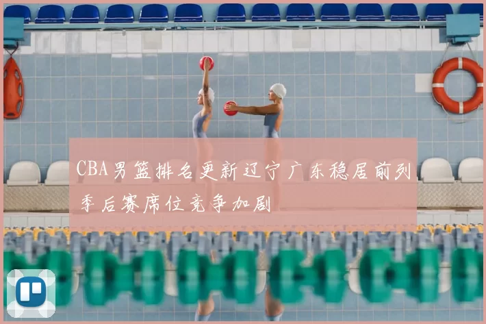 CBA男篮排名更新辽宁广东稳居前列季后赛席位竞争加剧