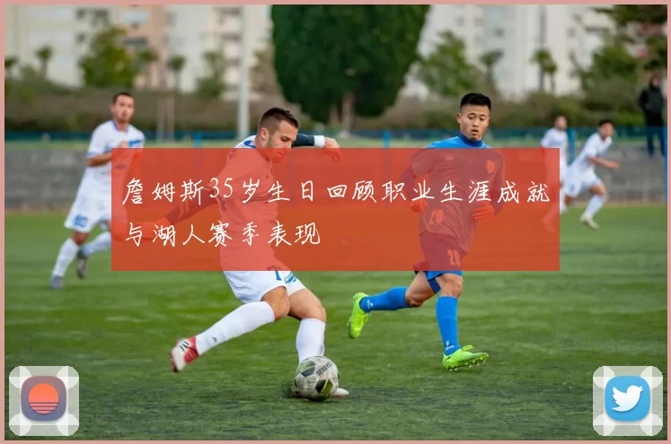 詹姆斯35岁生日回顾职业生涯成就与湖人赛季表现