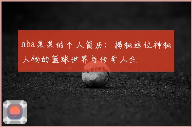 nba果果的个人简历：揭秘这位神秘人物的篮球世界与传奇人生