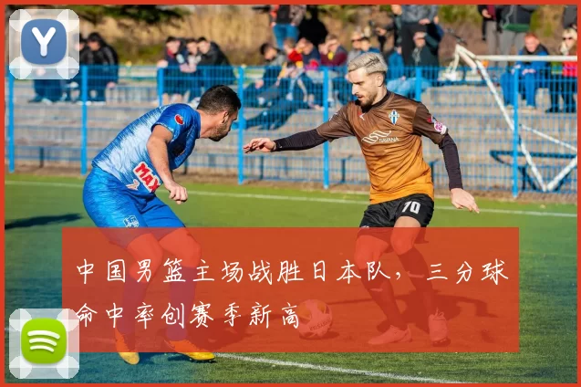 中国男篮主场战胜日本队，三分球命中率创赛季新高