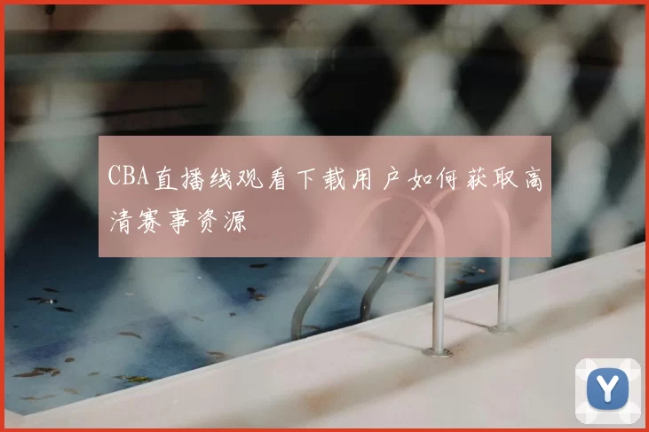 CBA直播线观看下载用户如何获取高清赛事资源