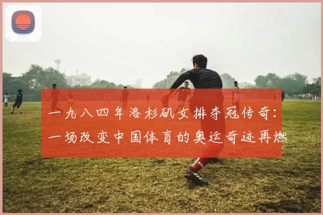 一九八四年洛杉矶女排夺冠传奇：一场改变中国体育的奥运奇迹再燃