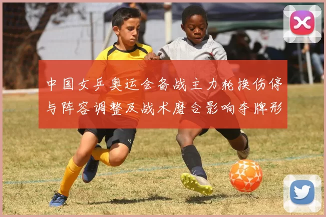 中国女乒奥运会备战主力轮换伤停与阵容调整及战术磨合影响夺牌形势