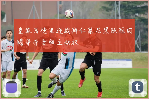 皇家马德里迎战拜仁慕尼黑欧冠前瞻争夺晋级主动权