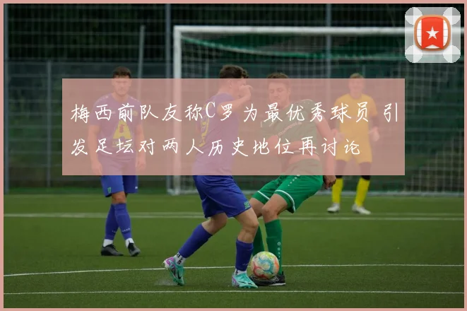 梅西前队友称C罗为最优秀球员 引发足坛对两人历史地位再讨论