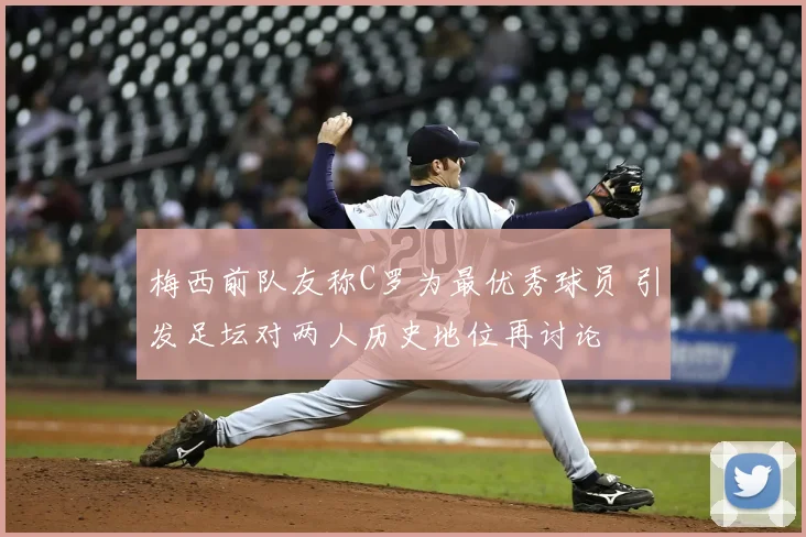 梅西前队友称C罗为最优秀球员 引发足坛对两人历史地位再讨论