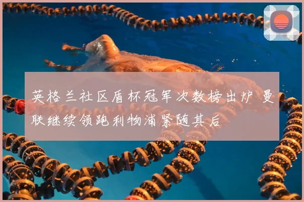 英格兰社区盾杯冠军次数榜出炉 曼联继续领跑利物浦紧随其后