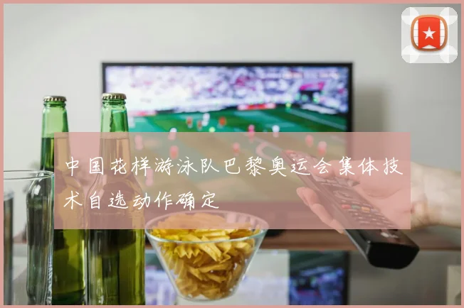 中国花样游泳队巴黎奥运会集体技术自选动作确定