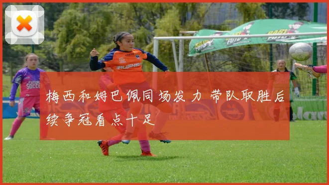 梅西和姆巴佩同场发力 带队取胜后续争冠看点十足