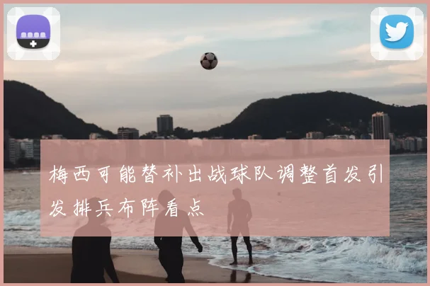 梅西可能替补出战球队调整首发引发排兵布阵看点