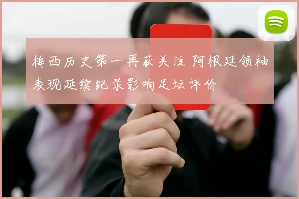 梅西历史第一再获关注 阿根廷领袖表现延续纪录影响足坛评价