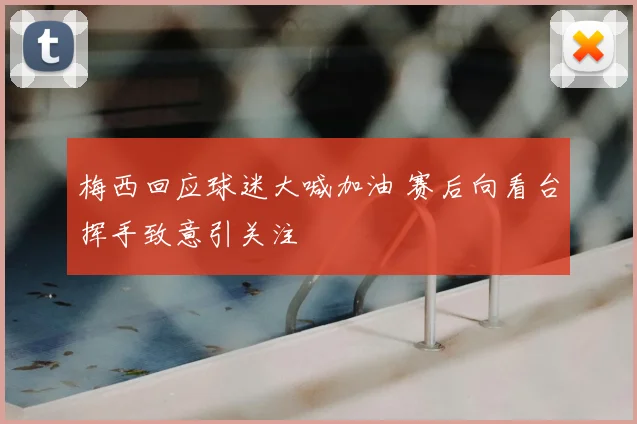梅西回应球迷大喊加油 赛后向看台挥手致意引关注