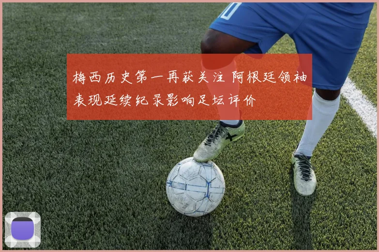 梅西历史第一再获关注 阿根廷领袖表现延续纪录影响足坛评价
