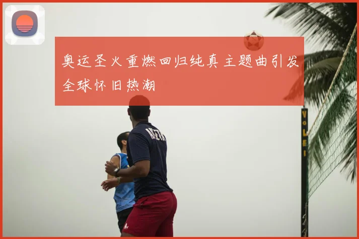 奥运圣火重燃回归纯真主题曲引发全球怀旧热潮